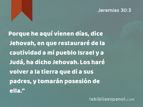 Porque he aquí vienen días, dice Jehovah, en que restauraré de la cautividad a mi pueblo Israel y a Judá, ha dicho Jehovah. Los haré volver a la tierra que di a sus padres, y tomarán posesión de ella.’' - Jeremías 30:3