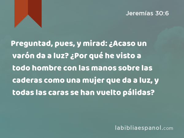 Preguntad, pues, y mirad: ¿Acaso un varón da a luz? ¿Por qué he visto a todo hombre con las manos sobre las caderas como una mujer que da a luz, y todas las caras se han vuelto pálidas? - Jeremías 30:6