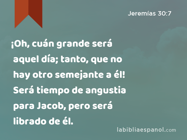 ¡Oh, cuán grande será aquel día; tanto, que no hay otro semejante a él! Será tiempo de angustia para Jacob, pero será librado de él. - Jeremías 30:7