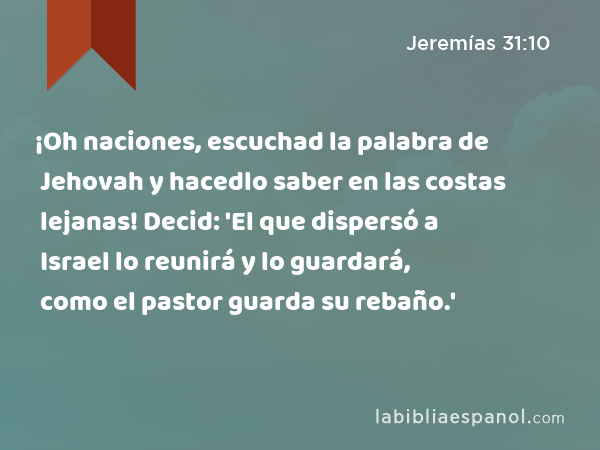 ¡Oh naciones, escuchad la palabra de Jehovah y hacedlo saber en las costas lejanas! Decid: 'El que dispersó a Israel lo reunirá y lo guardará, como el pastor guarda su rebaño.' - Jeremías 31:10