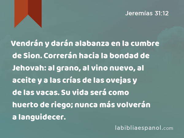 Vendrán y darán alabanza en la cumbre de Sion. Correrán hacia la bondad de Jehovah: al grano, al vino nuevo, al aceite y a las crías de las ovejas y de las vacas. Su vida será como huerto de riego; nunca más volverán a languidecer. - Jeremías 31:12