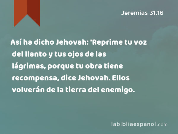 Así ha dicho Jehovah: 'Reprime tu voz del llanto y tus ojos de las lágrimas, porque tu obra tiene recompensa, dice Jehovah. Ellos volverán de la tierra del enemigo. - Jeremías 31:16