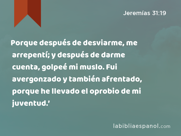 Porque después de desviarme, me arrepentí; y después de darme cuenta, golpeé mi muslo. Fui avergonzado y también afrentado, porque he llevado el oprobio de mi juventud.’ - Jeremías 31:19