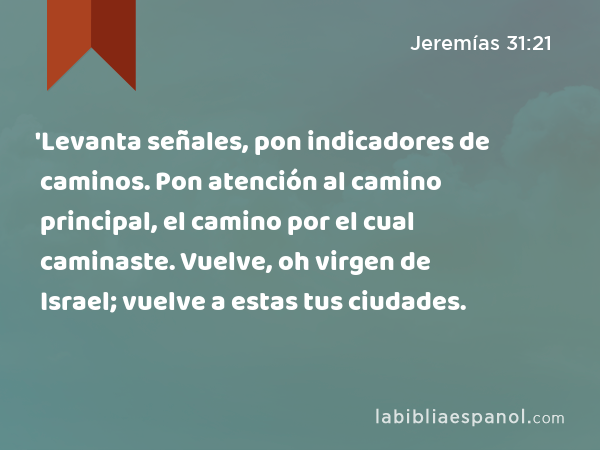 'Levanta señales, pon indicadores de caminos. Pon atención al camino principal, el camino por el cual caminaste. Vuelve, oh virgen de Israel; vuelve a estas tus ciudades. - Jeremías 31:21