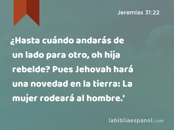 ¿Hasta cuándo andarás de un lado para otro, oh hija rebelde? Pues Jehovah hará una novedad en la tierra: La mujer rodeará al hombre.' - Jeremías 31:22