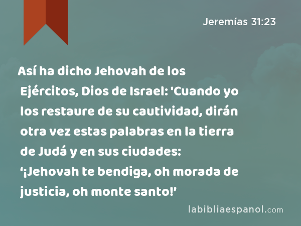 Así ha dicho Jehovah de los Ejércitos, Dios de Israel: 'Cuando yo los restaure de su cautividad, dirán otra vez estas palabras en la tierra de Judá y en sus ciudades: ‘¡Jehovah te bendiga, oh morada de justicia, oh monte santo!’ - Jeremías 31:23