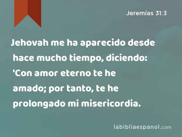 Jehovah me ha aparecido desde hace mucho tiempo, diciendo: 'Con amor eterno te he amado; por tanto, te he prolongado mi misericordia. - Jeremías 31:3