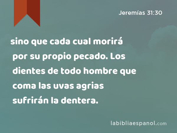 sino que cada cual morirá por su propio pecado. Los dientes de todo hombre que coma las uvas agrias sufrirán la dentera. - Jeremías 31:30