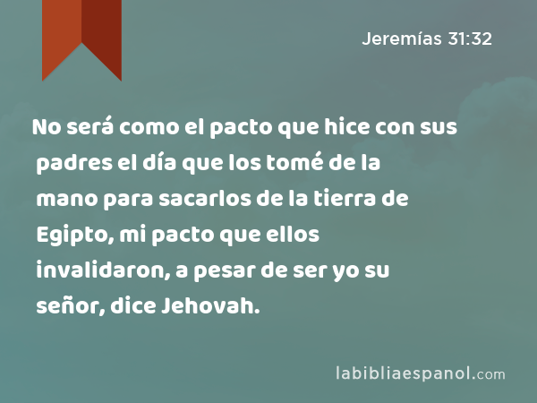 No será como el pacto que hice con sus padres el día que los tomé de la mano para sacarlos de la tierra de Egipto, mi pacto que ellos invalidaron, a pesar de ser yo su señor, dice Jehovah. - Jeremías 31:32