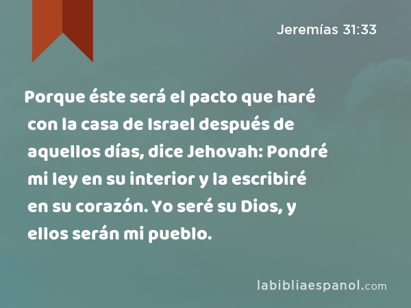 Porque éste será el pacto que haré con la casa de Israel después de aquellos días, dice Jehovah: Pondré mi ley en su interior y la escribiré en su corazón. Yo seré su Dios, y ellos serán mi pueblo. - Jeremías 31:33