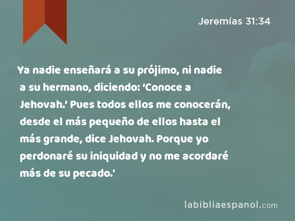 Ya nadie enseñará a su prójimo, ni nadie a su hermano, diciendo: ‘Conoce a Jehovah.’ Pues todos ellos me conocerán, desde el más pequeño de ellos hasta el más grande, dice Jehovah. Porque yo perdonaré su iniquidad y no me acordaré más de su pecado.' - Jeremías 31:34