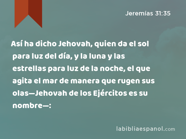 Así ha dicho Jehovah, quien da el sol para luz del día, y la luna y las estrellas para luz de la noche, el que agita el mar de manera que rugen sus olas—Jehovah de los Ejércitos es su nombre—: - Jeremías 31:35