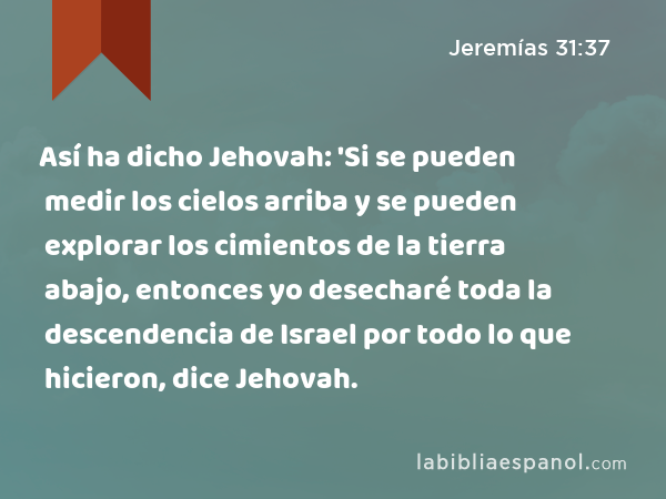 Así ha dicho Jehovah: 'Si se pueden medir los cielos arriba y se pueden explorar los cimientos de la tierra abajo, entonces yo desecharé toda la descendencia de Israel por todo lo que hicieron, dice Jehovah. - Jeremías 31:37