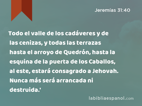 Todo el valle de los cadáveres y de las cenizas, y todas las terrazas hasta el arroyo de Quedrón, hasta la esquina de la puerta de los Caballos, al este, estará consagrado a Jehovah. Nunca más será arrancada ni destruida.' - Jeremías 31:40