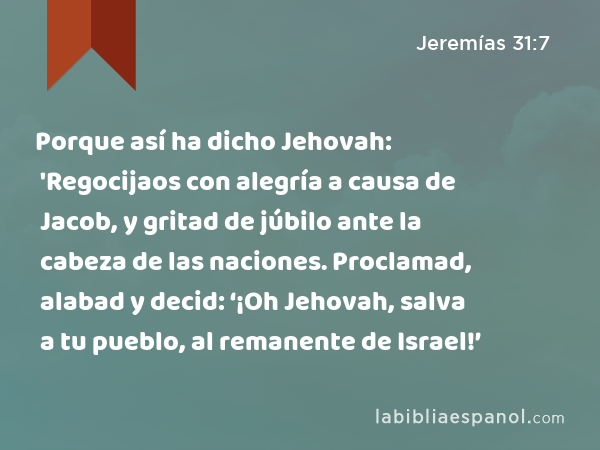 Porque así ha dicho Jehovah: 'Regocijaos con alegría a causa de Jacob, y gritad de júbilo ante la cabeza de las naciones. Proclamad, alabad y decid: ‘¡Oh Jehovah, salva a tu pueblo, al remanente de Israel!’ - Jeremías 31:7