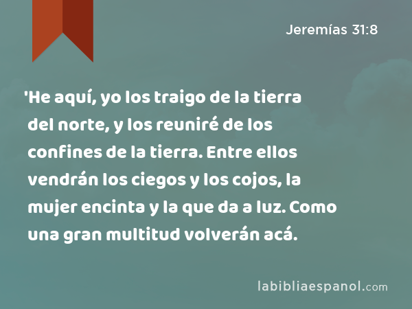 'He aquí, yo los traigo de la tierra del norte, y los reuniré de los confines de la tierra. Entre ellos vendrán los ciegos y los cojos, la mujer encinta y la que da a luz. Como una gran multitud volverán acá. - Jeremías 31:8