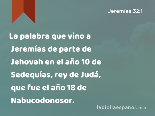 La palabra que vino a Jeremías de parte de Jehovah en el año 10 de Sedequías, rey de Judá, que fue el año 18 de Nabucodonosor. - Jeremías 32:1