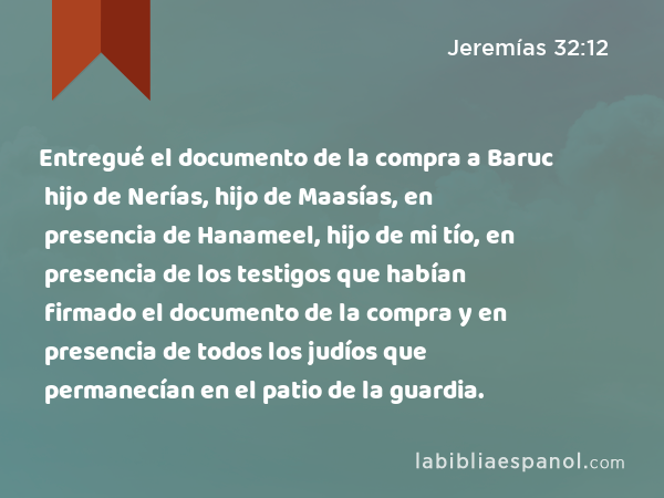 Entregué el documento de la compra a Baruc hijo de Nerías, hijo de Maasías, en presencia de Hanameel, hijo de mi tío, en presencia de los testigos que habían firmado el documento de la compra y en presencia de todos los judíos que permanecían en el patio de la guardia. - Jeremías 32:12