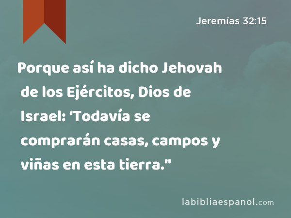 Porque así ha dicho Jehovah de los Ejércitos, Dios de Israel: ‘Todavía se comprarán casas, campos y viñas en esta tierra.’' - Jeremías 32:15