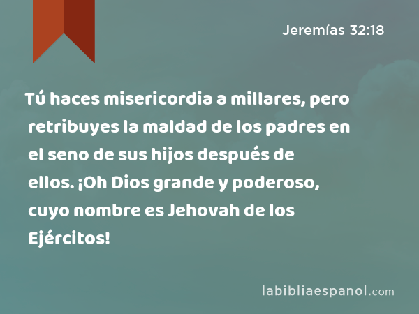 Tú haces misericordia a millares, pero retribuyes la maldad de los padres en el seno de sus hijos después de ellos. ¡Oh Dios grande y poderoso, cuyo nombre es Jehovah de los Ejércitos! - Jeremías 32:18