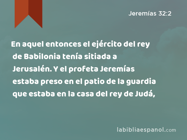 En aquel entonces el ejército del rey de Babilonia tenía sitiada a Jerusalén. Y el profeta Jeremías estaba preso en el patio de la guardia que estaba en la casa del rey de Judá, - Jeremías 32:2