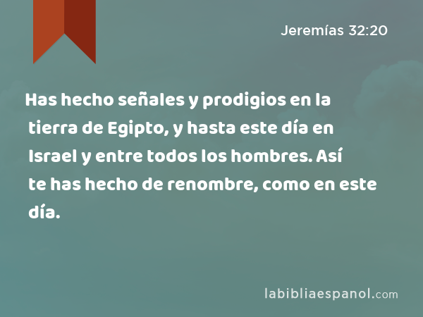 Has hecho señales y prodigios en la tierra de Egipto, y hasta este día en Israel y entre todos los hombres. Así te has hecho de renombre, como en este día. - Jeremías 32:20