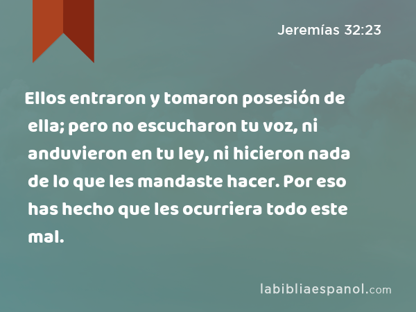 Ellos entraron y tomaron posesión de ella; pero no escucharon tu voz, ni anduvieron en tu ley, ni hicieron nada de lo que les mandaste hacer. Por eso has hecho que les ocurriera todo este mal. - Jeremías 32:23