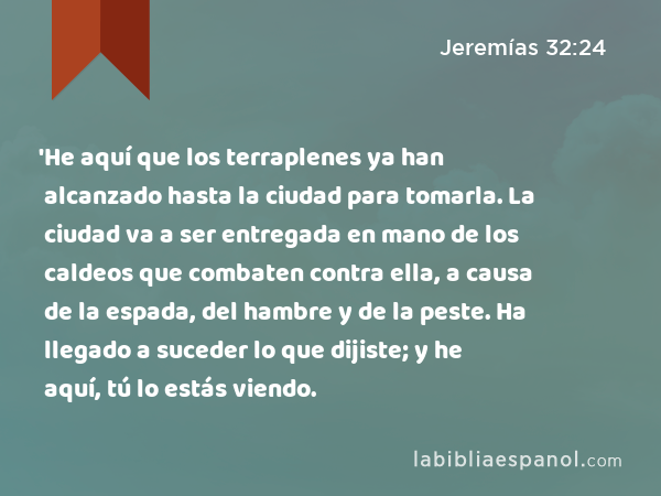 'He aquí que los terraplenes ya han alcanzado hasta la ciudad para tomarla. La ciudad va a ser entregada en mano de los caldeos que combaten contra ella, a causa de la espada, del hambre y de la peste. Ha llegado a suceder lo que dijiste; y he aquí, tú lo estás viendo. - Jeremías 32:24