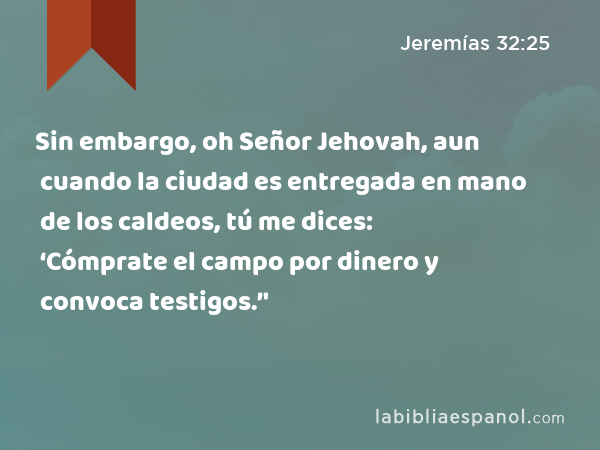 Sin embargo, oh Señor Jehovah, aun cuando la ciudad es entregada en mano de los caldeos, tú me dices: ‘Cómprate el campo por dinero y convoca testigos.’' - Jeremías 32:25