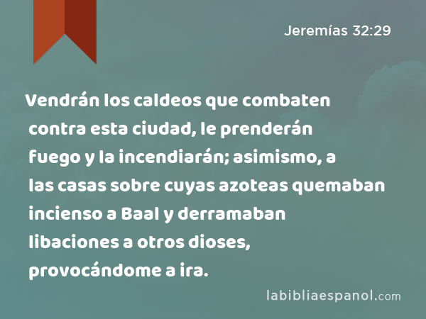 Vendrán los caldeos que combaten contra esta ciudad, le prenderán fuego y la incendiarán; asimismo, a las casas sobre cuyas azoteas quemaban incienso a Baal y derramaban libaciones a otros dioses, provocándome a ira. - Jeremías 32:29