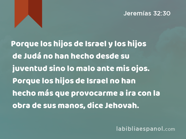 Porque los hijos de Israel y los hijos de Judá no han hecho desde su juventud sino lo malo ante mis ojos. Porque los hijos de Israel no han hecho más que provocarme a ira con la obra de sus manos, dice Jehovah. - Jeremías 32:30