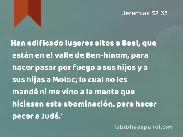 Han edificado lugares altos a Baal, que están en el valle de Ben-hinom, para hacer pasar por fuego a sus hijos y a sus hijas a Moloc; lo cual no les mandé ni me vino a la mente que hiciesen esta abominación, para hacer pecar a Judá.' - Jeremías 32:35