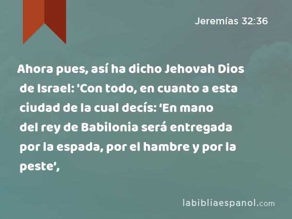 Ahora pues, así ha dicho Jehovah Dios de Israel: 'Con todo, en cuanto a esta ciudad de la cual decís: ‘En mano del rey de Babilonia será entregada por la espada, por el hambre y por la peste’, - Jeremías 32:36