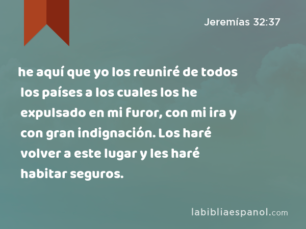 he aquí que yo los reuniré de todos los países a los cuales los he expulsado en mi furor, con mi ira y con gran indignación. Los haré volver a este lugar y les haré habitar seguros. - Jeremías 32:37