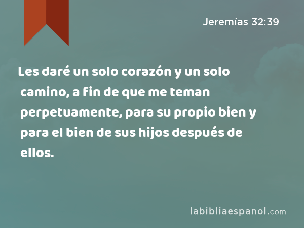 Les daré un solo corazón y un solo camino, a fin de que me teman perpetuamente, para su propio bien y para el bien de sus hijos después de ellos. - Jeremías 32:39