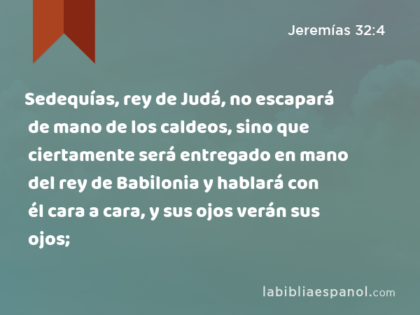 Sedequías, rey de Judá, no escapará de mano de los caldeos, sino que ciertamente será entregado en mano del rey de Babilonia y hablará con él cara a cara, y sus ojos verán sus ojos; - Jeremías 32:4