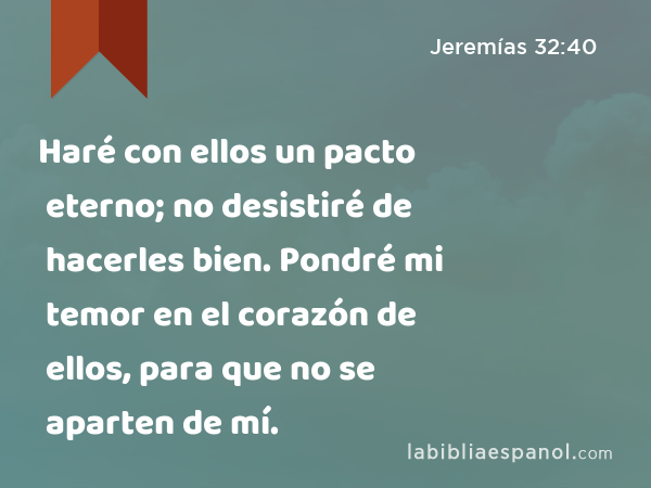 Haré con ellos un pacto eterno; no desistiré de hacerles bien. Pondré mi temor en el corazón de ellos, para que no se aparten de mí. - Jeremías 32:40