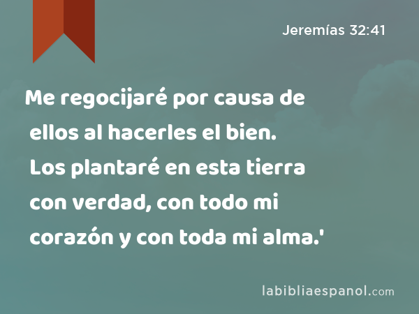 Me regocijaré por causa de ellos al hacerles el bien. Los plantaré en esta tierra con verdad, con todo mi corazón y con toda mi alma.' - Jeremías 32:41