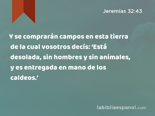 Y se comprarán campos en esta tierra de la cual vosotros decís: ‘Está desolada, sin hombres y sin animales, y es entregada en mano de los caldeos.’ - Jeremías 32:43