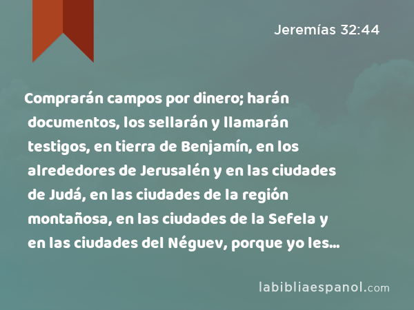 Comprarán campos por dinero; harán documentos, los sellarán y llamarán testigos, en tierra de Benjamín, en los alrededores de Jerusalén y en las ciudades de Judá, en las ciudades de la región montañosa, en las ciudades de la Sefela y en las ciudades del Néguev, porque yo les restauraré de su cautividad,' dice Jehovah. - Jeremías 32:44