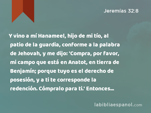 Y vino a mí Hanameel, hijo de mi tío, al patio de la guardia, conforme a la palabra de Jehovah, y me dijo: 'Compra, por favor, mi campo que está en Anatot, en tierra de Benjamín; porque tuyo es el derecho de posesión, y a ti te corresponde la redención. Cómpralo para ti.' Entonces comprendí que había sido palabra de Jehovah; - Jeremías 32:8