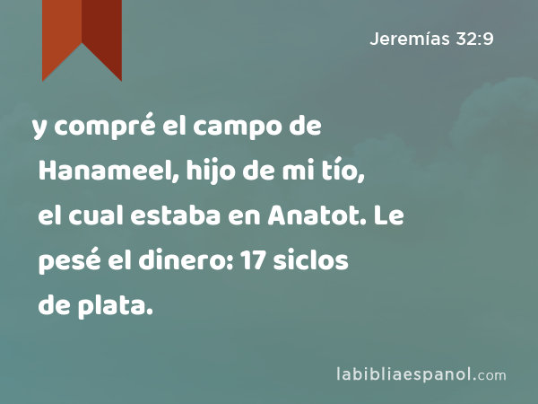 y compré el campo de Hanameel, hijo de mi tío, el cual estaba en Anatot. Le pesé el dinero: 17 siclos de plata. - Jeremías 32:9