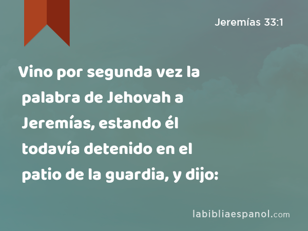 Vino por segunda vez la palabra de Jehovah a Jeremías, estando él todavía detenido en el patio de la guardia, y dijo: - Jeremías 33:1