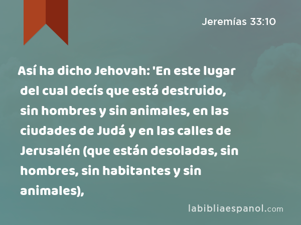 Así ha dicho Jehovah: 'En este lugar del cual decís que está destruido, sin hombres y sin animales, en las ciudades de Judá y en las calles de Jerusalén (que están desoladas, sin hombres, sin habitantes y sin animales), - Jeremías 33:10