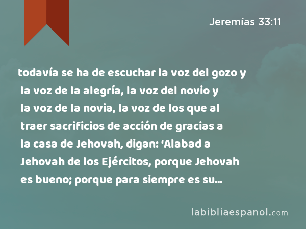 todavía se ha de escuchar la voz del gozo y la voz de la alegría, la voz del novio y la voz de la novia, la voz de los que al traer sacrificios de acción de gracias a la casa de Jehovah, digan: ‘Alabad a Jehovah de los Ejércitos, porque Jehovah es bueno; porque para siempre es su misericordia.’ Porque restauraré de su cautividad a la tierra, como al principio,' ha dicho Jehovah. - Jeremías 33:11