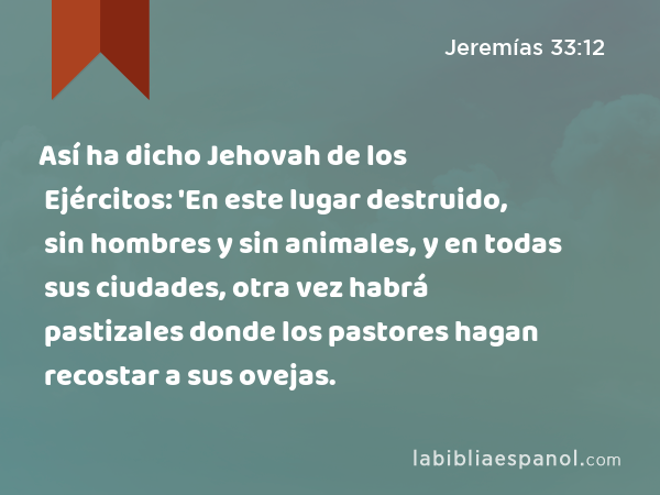 Así ha dicho Jehovah de los Ejércitos: 'En este lugar destruido, sin hombres y sin animales, y en todas sus ciudades, otra vez habrá pastizales donde los pastores hagan recostar a sus ovejas. - Jeremías 33:12