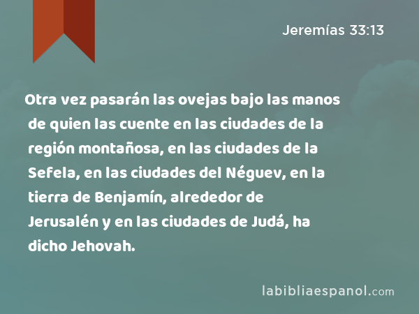 Otra vez pasarán las ovejas bajo las manos de quien las cuente en las ciudades de la región montañosa, en las ciudades de la Sefela, en las ciudades del Néguev, en la tierra de Benjamín, alrededor de Jerusalén y en las ciudades de Judá, ha dicho Jehovah. - Jeremías 33:13