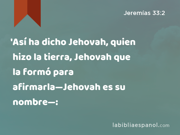 'Así ha dicho Jehovah, quien hizo la tierra, Jehovah que la formó para afirmarla—Jehovah es su nombre—: - Jeremías 33:2