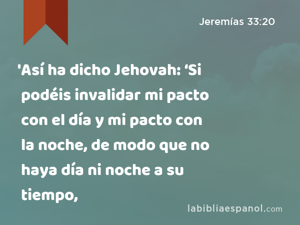 'Así ha dicho Jehovah: ‘Si podéis invalidar mi pacto con el día y mi pacto con la noche, de modo que no haya día ni noche a su tiempo, - Jeremías 33:20