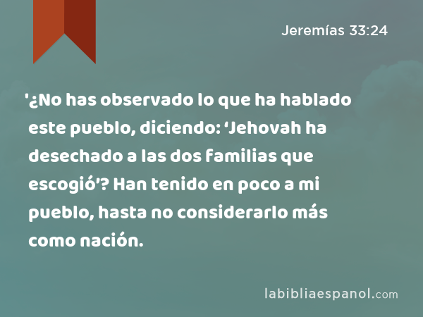 '¿No has observado lo que ha hablado este pueblo, diciendo: ‘Jehovah ha desechado a las dos familias que escogió’? Han tenido en poco a mi pueblo, hasta no considerarlo más como nación. - Jeremías 33:24